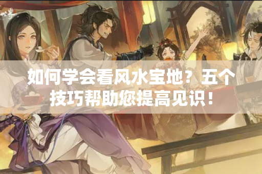 如何学会看风水宝地？五个技巧帮助您提高见识！