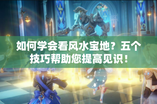 如何学会看风水宝地？五个技巧帮助您提高见识！