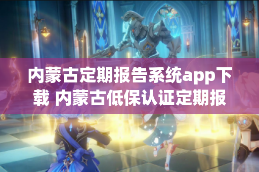 内蒙古定期报告系统app下载 内蒙古低保认证定期报告系统app